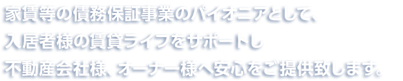 家賃等の債務保証事業のパイオニアとして、入居者様の賃貸ライフをサポートし不動産会社様、オーナー様へ安心をご提供致します。